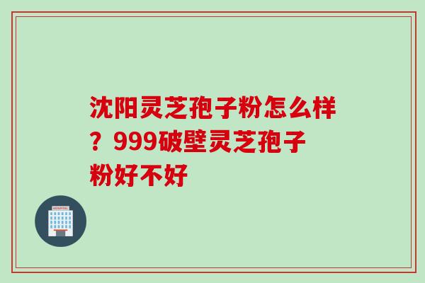 沈阳灵芝孢子粉怎么样？999破壁灵芝孢子粉好不好
