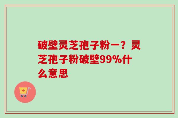 破壁灵芝孢子粉一？灵芝孢子粉破壁99%什么意思