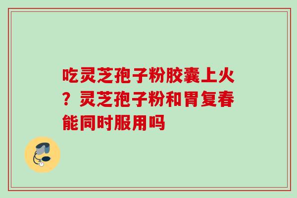 吃灵芝孢子粉胶囊上火？灵芝孢子粉和胃复春能同时服用吗