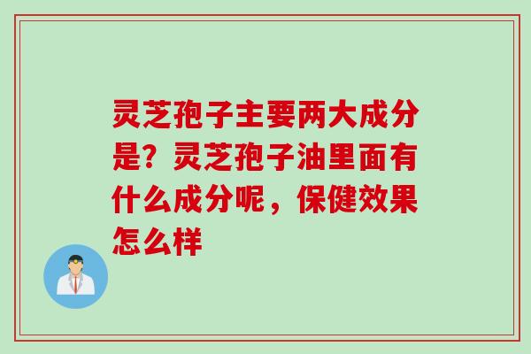 灵芝孢子主要两大成分是？灵芝孢子油里面有什么成分呢，保健效果怎么样
