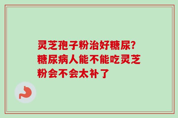 灵芝孢子粉治好糖尿？糖尿病人能不能吃灵芝粉会不会太补了