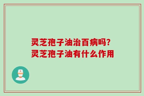 灵芝孢子油治百病吗？灵芝孢子油有什么作用