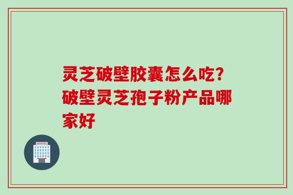 灵芝破壁胶囊怎么吃？破壁灵芝孢子粉产品哪家好