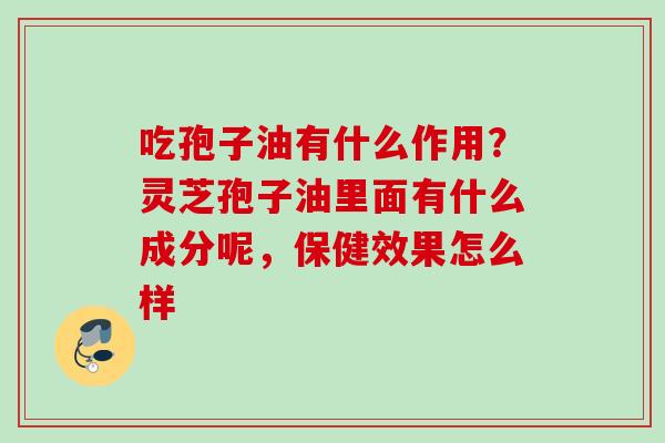 吃孢子油有什么作用？灵芝孢子油里面有什么成分呢，保健效果怎么样