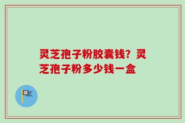 灵芝孢子粉胶囊钱？灵芝孢子粉多少钱一盒