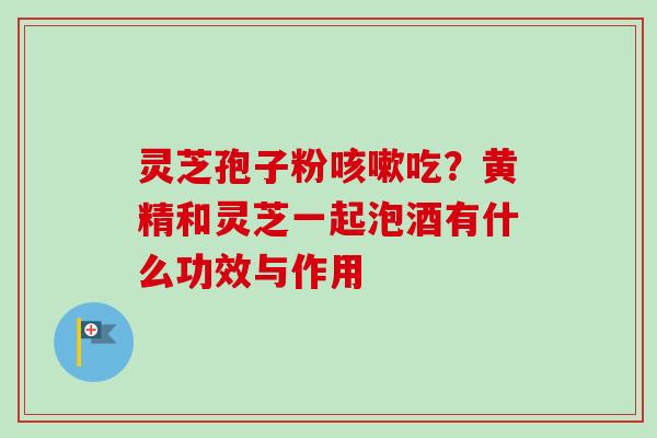 灵芝孢子粉咳嗽吃？黄精和灵芝一起泡酒有什么功效与作用