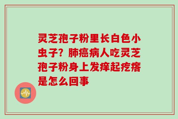 灵芝孢子粉里长白色小虫子？肺癌病人吃灵芝孢子粉身上发痒起疙瘩是怎么回事