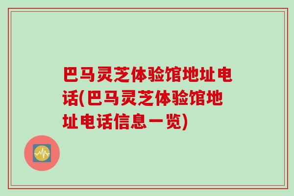 巴马灵芝体验馆地址电话(巴马灵芝体验馆地址电话信息一览)