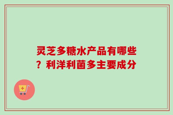 灵芝多糖水产品有哪些？利洋利菌多主要成分