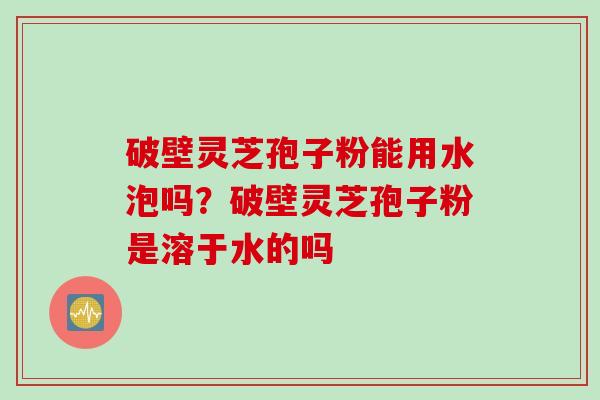 破壁灵芝孢子粉能用水泡吗？破壁灵芝孢子粉是溶于水的吗