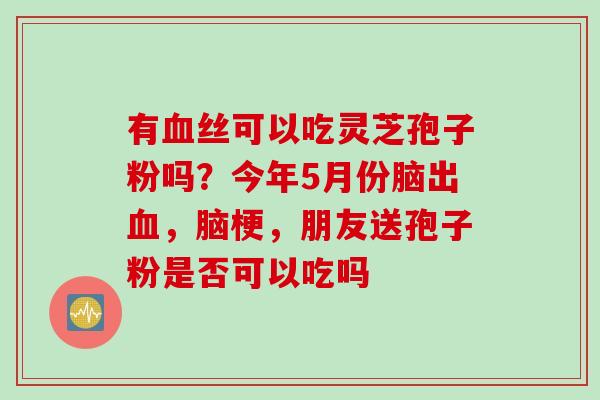 有血丝可以吃灵芝孢子粉吗？今年5月份脑出血，脑梗，朋友送孢子粉是否可以吃吗