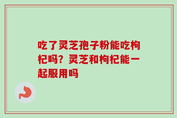 吃了灵芝孢子粉能吃枸杞吗？灵芝和枸杞能一起服用吗