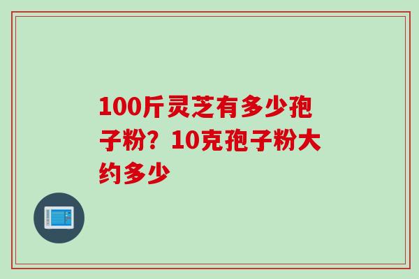 100斤灵芝有多少孢子粉？10克孢子粉大约多少
