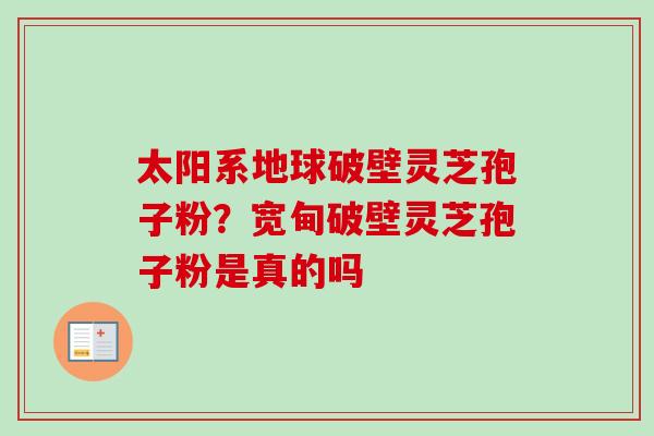 太阳系地球破壁灵芝孢子粉？宽甸破壁灵芝孢子粉是真的吗