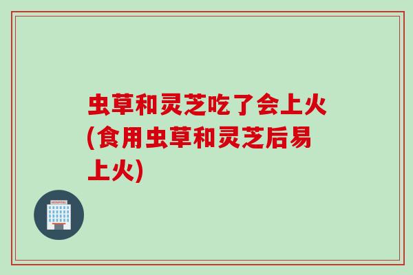 虫草和灵芝吃了会上火(食用虫草和灵芝后易上火)