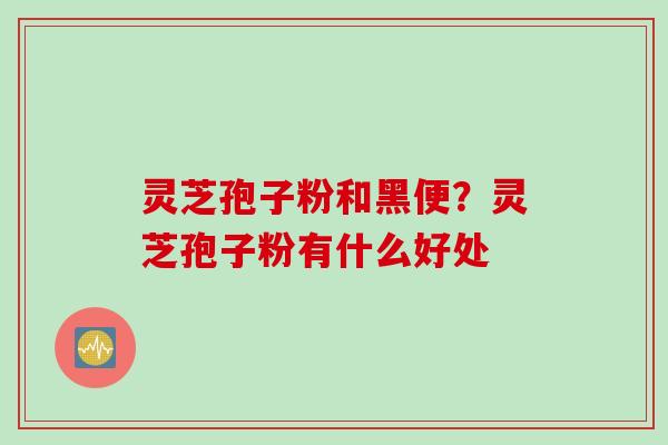 灵芝孢子粉和黑便？灵芝孢子粉有什么好处