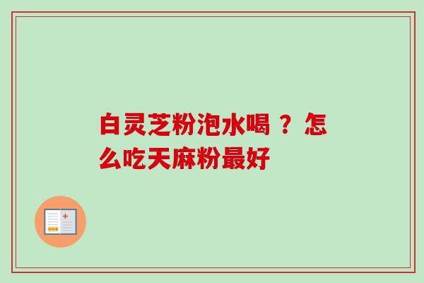 白灵芝粉泡水喝 ？怎么吃天麻粉最好