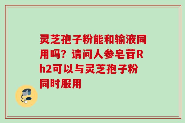 灵芝孢子粉能和输液同用吗？请问人参皂苷Rh2可以与灵芝孢子粉同时服用