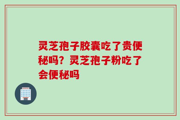 灵芝孢子胶囊吃了贵便秘吗？灵芝孢子粉吃了会便秘吗