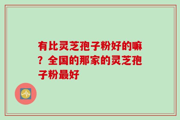 有比灵芝孢子粉好的嘛?全国的那家的灵芝孢子粉好 有比灵芝孢子粉好的嘛?全国的那家的灵芝孢子粉好