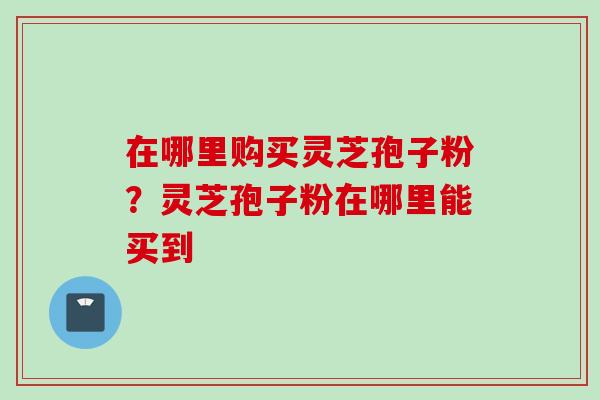 在哪里购买灵芝孢子粉？灵芝孢子粉在哪里能买到