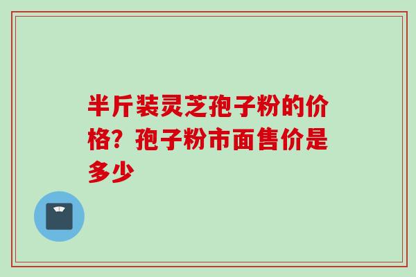 半斤装灵芝孢子粉的价格？孢子粉市面售价是多少