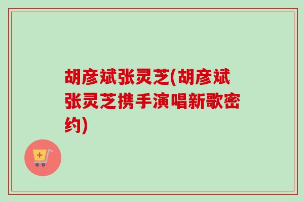 胡彦斌张灵芝(胡彦斌张灵芝携手演唱新歌密约)