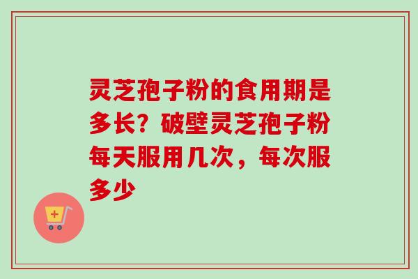 灵芝孢子粉的食用期是多长？破壁灵芝孢子粉每天服用几次，每次服多少