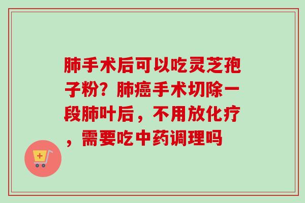 肺手术后可以吃灵芝孢子粉？肺癌手术切除一段肺叶后，不用放化疗，需要吃中药调理吗