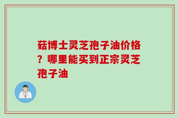 菇博士灵芝孢子油价格？哪里能买到正宗灵芝孢子油