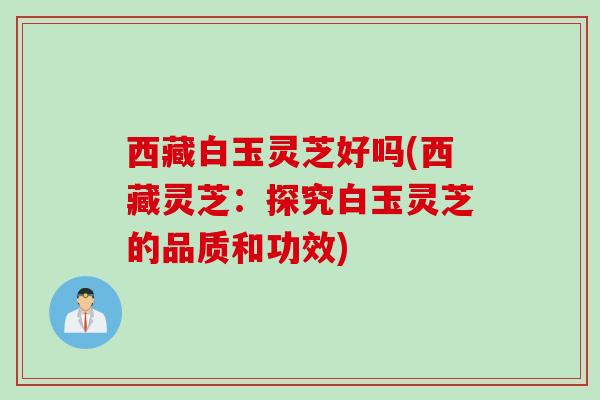 西藏白玉灵芝好吗(西藏灵芝：探究白玉灵芝的品质和功效)