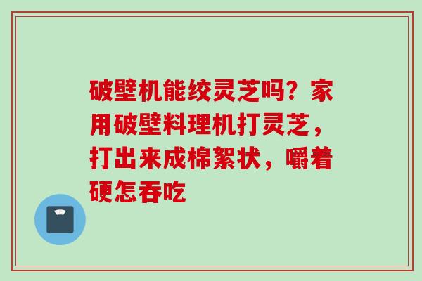 破壁机能绞灵芝吗？家用破壁料理机打灵芝，打出来成棉絮状，嚼着硬怎吞吃