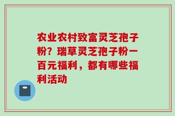 农业农村致富灵芝孢子粉?瑞草灵芝孢子粉一百元福利,都有哪些福利活动 农业农村致富灵芝孢子粉?瑞草灵芝孢子粉一百元福利,都有哪些福利活动