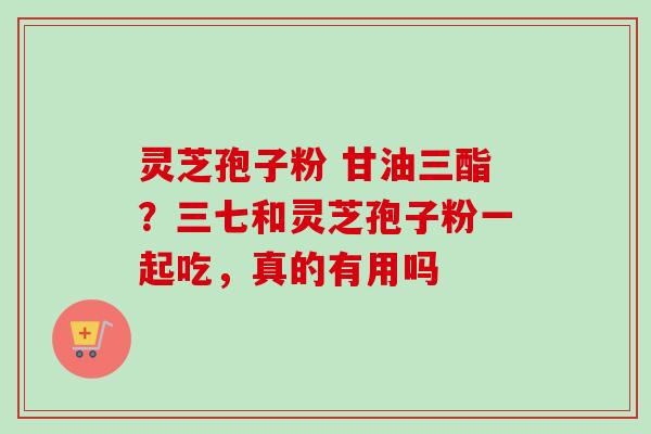 灵芝孢子粉 甘油三酯？三七和灵芝孢子粉一起吃，真的有用吗
