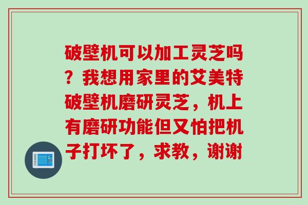 破壁机可以加工灵芝吗？我想用家里的艾美特破壁机磨研灵芝，机上有磨研功能但又怕把机子打坏了，求教，谢谢