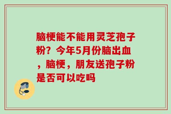 脑梗能不能用灵芝孢子粉？今年5月份脑出血，脑梗，朋友送孢子粉是否可以吃吗