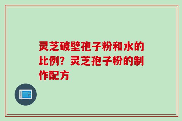 灵芝破壁孢子粉和水的比例？灵芝孢子粉的制作配方