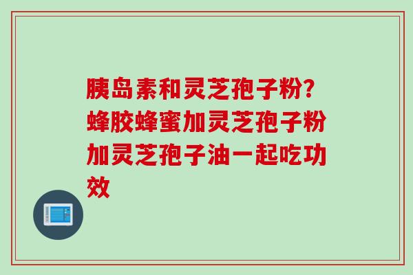 胰岛素和灵芝孢子粉？蜂胶蜂蜜加灵芝孢子粉加灵芝孢子油一起吃功效