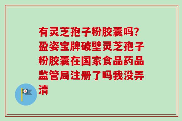 有灵芝孢子粉胶囊吗？盈姿宝牌破壁灵芝孢子粉胶囊在国家食品药品监管局注册了吗我没弄清
