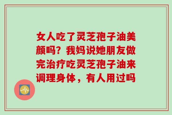 女人吃了灵芝孢子油美颜吗？我妈说她朋友做完治疗吃灵芝孢子油来调理身体，有人用过吗