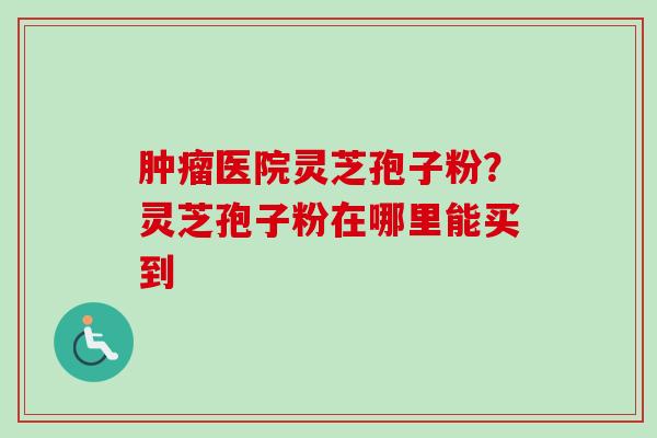 肿瘤医院灵芝孢子粉？灵芝孢子粉在哪里能买到