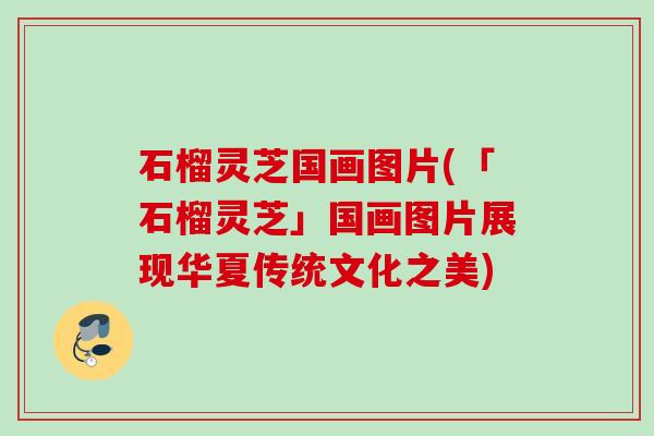 石榴灵芝国画图片(「石榴灵芝」国画图片展现华夏传统文化之美)