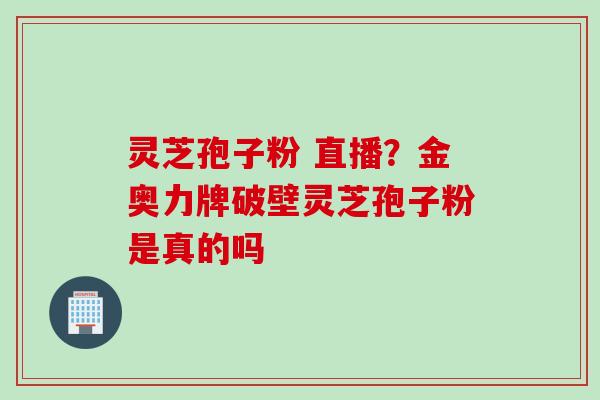 灵芝孢子粉 直播？金奥力牌破壁灵芝孢子粉是真的吗