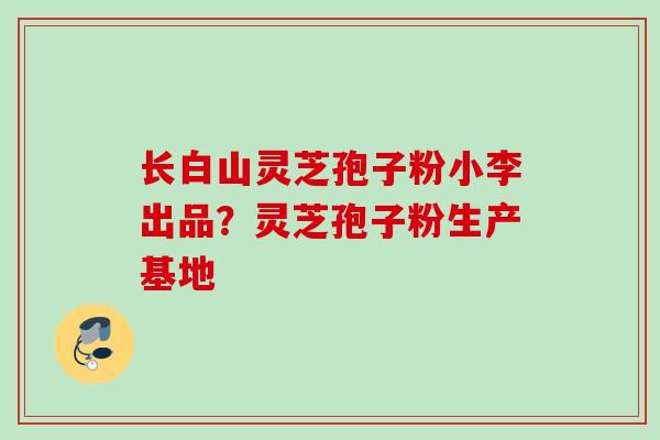 长白山灵芝孢子粉小李出品？灵芝孢子粉生产基地