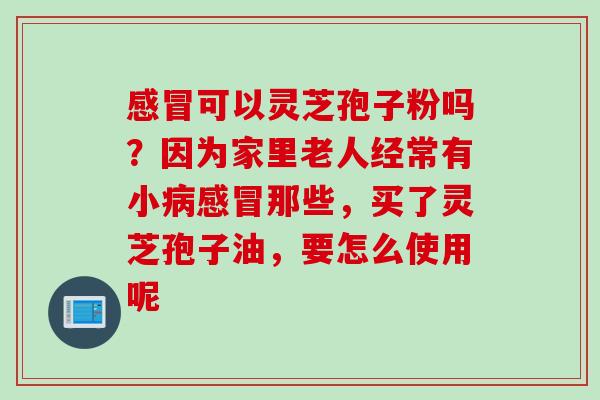 感冒可以灵芝孢子粉吗？因为家里老人经常有小病感冒那些，买了灵芝孢子油，要怎么使用呢