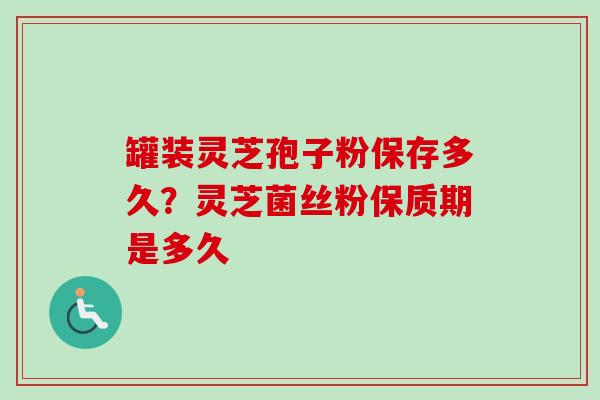 罐装灵芝孢子粉保存多久？灵芝菌丝粉保质期是多久
