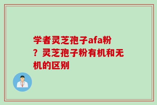 学者灵芝孢子afa粉？灵芝孢子粉有机和无机的区别