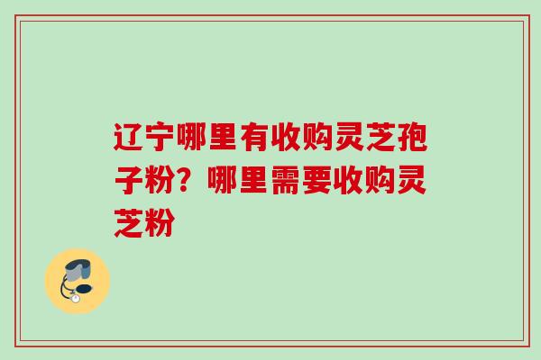 辽宁哪里有收购灵芝孢子粉？哪里需要收购灵芝粉
