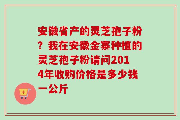 安徽省产的灵芝孢子粉？我在安徽金寨种植的灵芝孢子粉请问2014年收购价格是多少钱一公斤