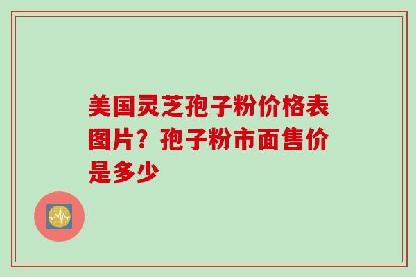 美国灵芝孢子粉价格表图片？孢子粉市面售价是多少